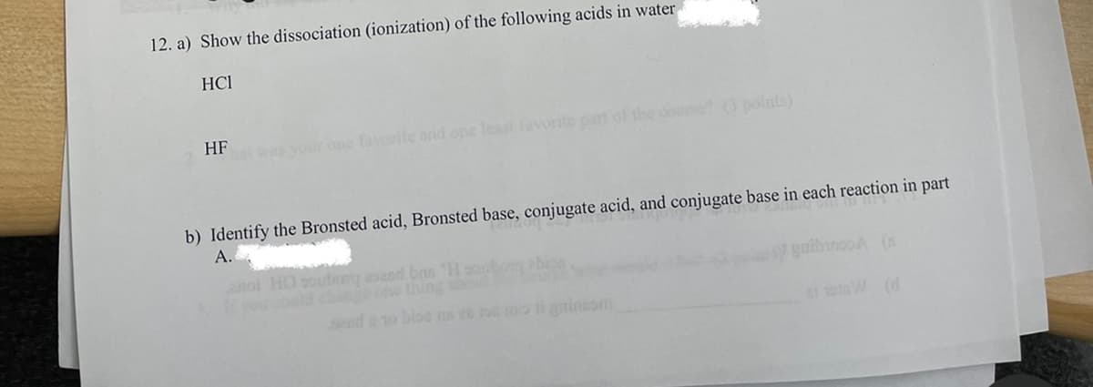 12. a) Show the dissociation (ionization) of the following acids in water
HCI
HF
was your one faorite and one least favorite pan of the do?(3 points)
b) Identify the Bronsted acid, Bronsted base, conjugate acid, and conjugate base in each reaction in part
A.
gaibroooA (a
wsoald cheone thing
ice H. ug pace bangnoe OFH TO
send to bios s 2e 0 li gninesm
