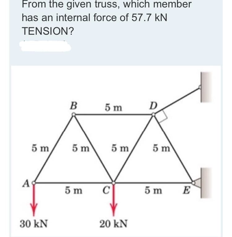 From the given truss, which member
has an internal force of 57.7 kN
TENSION?
B
5 m
D
5 m
5 m
5 m
5 m
A
5 m
5 m
E
30 kN
20 kN
