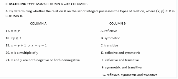 II. MATCHING TYPE: Match COLUMN A with COLUMN B
A. By determining whether the relation R on the set of integers possesses the types of relation, where (x, y) € R in
COLUMN B.
COLUMN A
COLUMN B
17. x + y
A. reflexive
18. xy 21
B. symmetric
19. x = y +1 or x = y – 1
C. transitive
20. x is a multiple of y
D. reflexive and symmetric
21. x and y are both negative or both nonnegative
E. reflexive and transitive
F. symmetric and transitive
G. reflexive, symmetric and transitive
