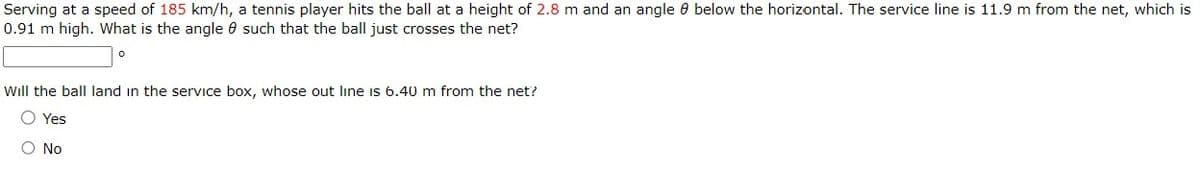 Serving at a speed of 185 km/h, a tennis player hits the ball at a height of 2.8 m and an angle 0 below the horizontal. The service line is 11.9 m from the net, which is
0.91 m high. What is the angle 8 such that the ball just crosses the net?
Will the ball land in the service box, whose out line is 6.40 m from the net?
O Yes
Ο Νο