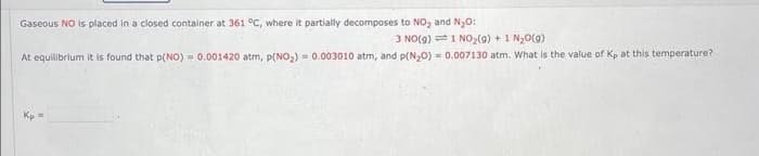 Gaseous NO is placed in a closed container at 361 °C, where it partially decomposes to NO₂ and N₂O:
3 NO(g) 1 NO₂(g) + 1 N₂O(g)
At equilibrium it is found that p(NO)= 0.001420 atm, p(NO₂) = 0.003010 atm, and p(N₂O) = 0.007130 atm. What is the value of Kp at this temperature?