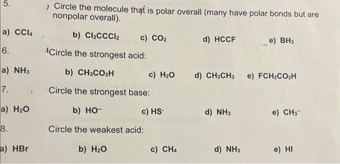 5.
a) CCl4
6.
a) NH3
7.
a) H₂O
8.
a) HBr
, Circle the molecule that is polar overall (many have polar bonds but are
nonpolar overall).
b) Cl₂CCCl2
Circle the strongest acid:
b) CH3CO₂H
Circle the strongest base:
b) HO-
Circle the weakest acid:
b) H₂O
c) CO2
c) H₂O
c) HS-
c) CH4
d) HCCF
d) CH3CH3 e) FCH₂CO₂H
d) NH3
e) BH3
d) NH3
e) CH3-
e) HI