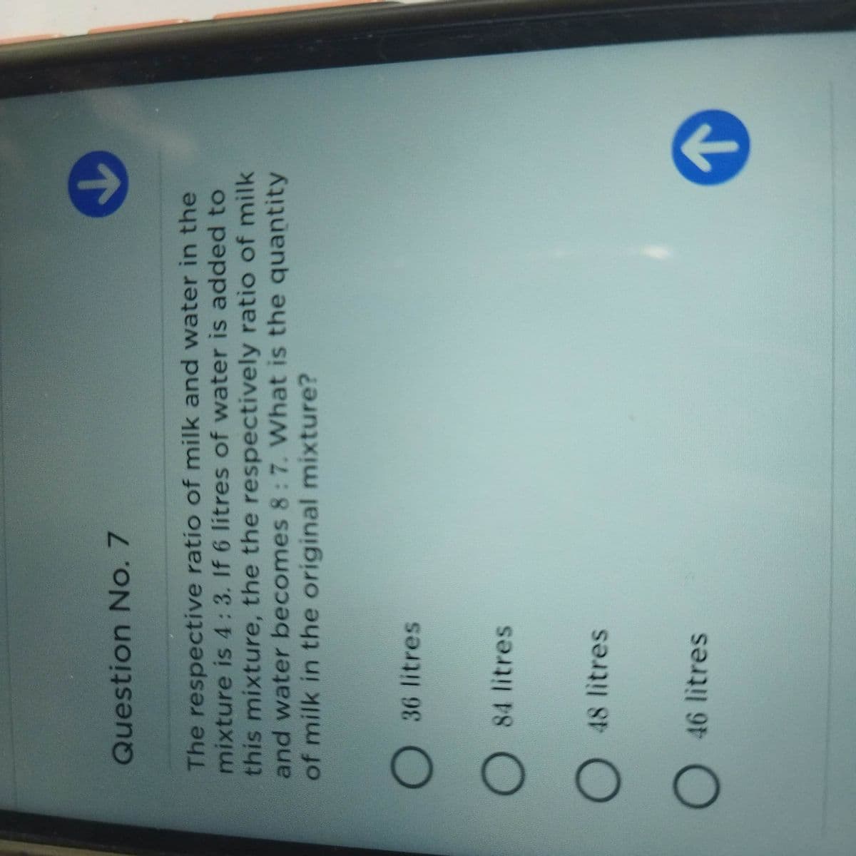 Question No. 7
The respective ratio of milk and water in the
mixture is 4:3. If 6 litres of water is added to
this mixture, the the respectively ratio of milk
and water becomes 8: 7. What is the quantity
of milk in the original mixture?
O36 litres
O 84 litres
O 48 litres
O 46 litres
