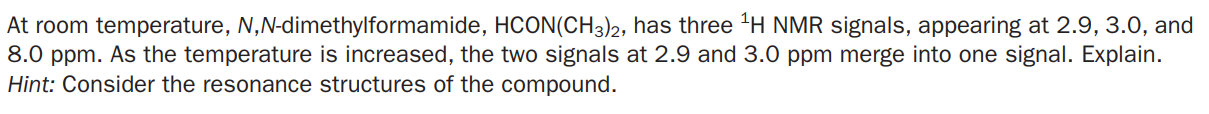 At room temperature, N,N-dimethylformamide, HCON(CH3)2, has three "H NMR signals, appearing at 2.9, 3.0, and
8.0 ppm. As the temperature is increased, the two signals at 2.9 and 3.0 ppm merge into one signal. Explain.
Hint: Consider the resonance structures of the compound.

