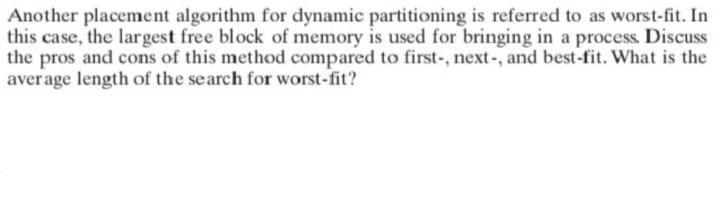 Another placement algorithm for dynamic partitioning is referred to as worst-fit. In
this case, the largest free block of memory is used for bringing in a process. Discuss
the pros and cons of this method compared to first-, next-, and best-fit. What is the
average length of the search for worst-fit?