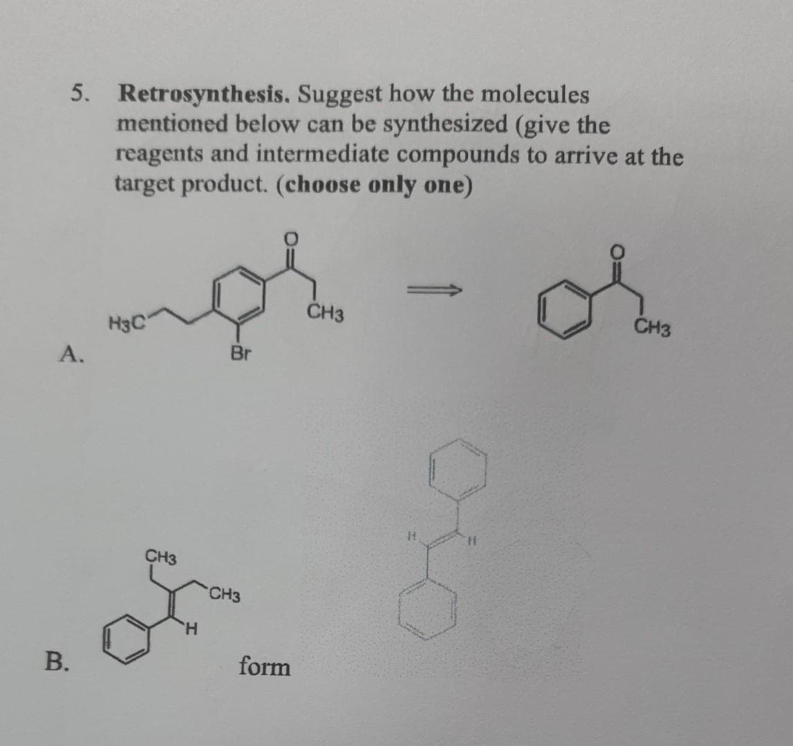 5. Retrosynthesis. Suggest how the molecules
mentioned below can be synthesized (give the
reagents and intermediate compounds to arrive at the
target product. (choose only one)
CH3
CH3
H3C
Br
A.
B.
CH3
'H
CH3
form