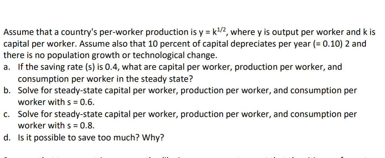 Assume that a country's per-worker production is y = k/2, where y is output per worker and k is
capital per worker. Assume also that 10 percent of capital depreciates per year (= 0.10) 2 and
there is no population growth or technological change.
a. If the saving rate (s) is 0.4, what are capital per worker, production per worker, and
consumption per worker in the steady state?
b. Solve for steady-state capital per worker, production per worker, and consumption per
worker with s = 0.6.
c. Solve for steady-state capital per worker, production per worker, and consumption per
worker with s = 0.8.
