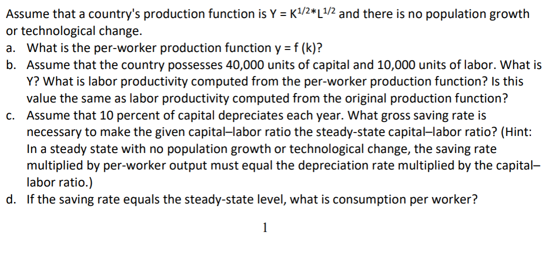 Assume that a country's production function is Y = K/2*L/2 and there is no population growth
or technological change.
a. What is the per-worker production function y = f (k)?
b. Assume that the country possesses 40,000 units of capital and 10,000 units of labor. What is
Y? What is labor productivity computed from the per-worker production function? Is this
value the same as labor productivity computed from the original production function?
c. Assume that 10 percent of capital depreciates each year. What gross saving rate is
necessary to make the given capital-labor ratio the steady-state capital–labor ratio? (Hint:
In a steady state with no population growth or technological change, the saving rate
multiplied by per-worker output must equal the depreciation rate multiplied by the capital-
labor ratio.)
d. If the saving rate equals the steady-state level, what is consumption per worker?
