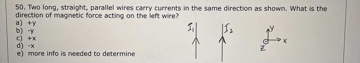 50. Two long, straight, parallel wires carry currents in the same direction as shown. What is the
direction of magnetic force acting on the left wire?
1₁
a) +y
b) -y
c) +x
d) -x
e) more info is needed to determine
Z
TRON