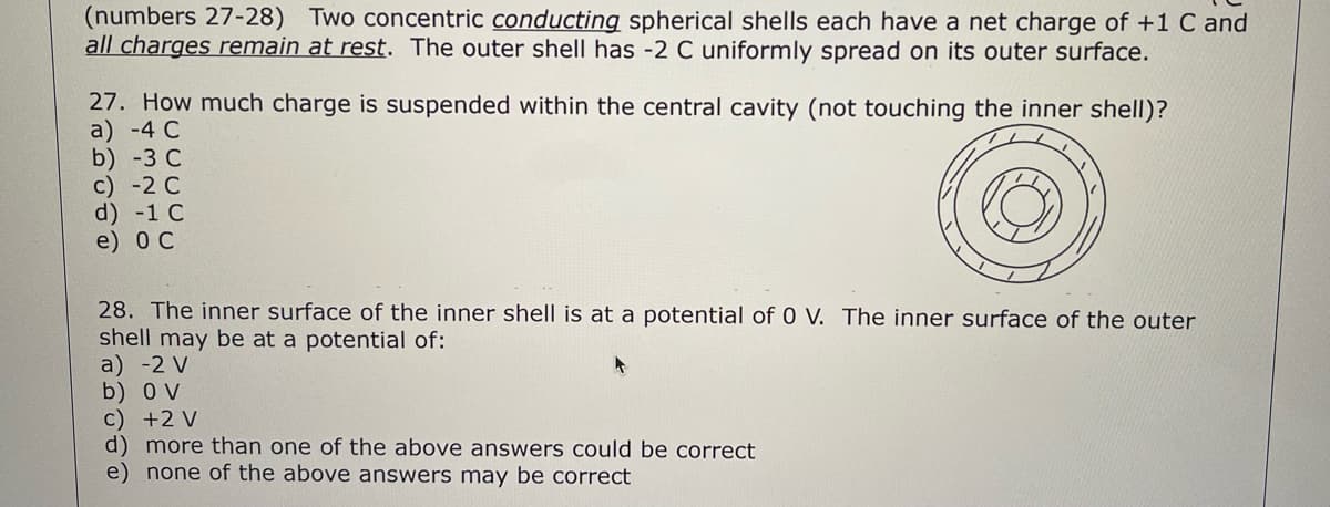 (numbers 27-28) Two concentric conducting spherical shells each have a net charge of +1 C and
all charges remain at rest. The outer shell has -2 C uniformly spread on its outer surface.
27. How much charge is suspended within the central cavity (not touching the inner shell)?
a) -4 C
b) -3 C
c) -2 C
d) -1 C
e) ос
28. The inner surface of the inner shell is at a potential of 0 V. The inner surface of the outer
shell may be at a potential of:
a) -2 V
b) O V
c) +2 V
d) more than one of the above answers could be correct
e) none of the above answers may be correct