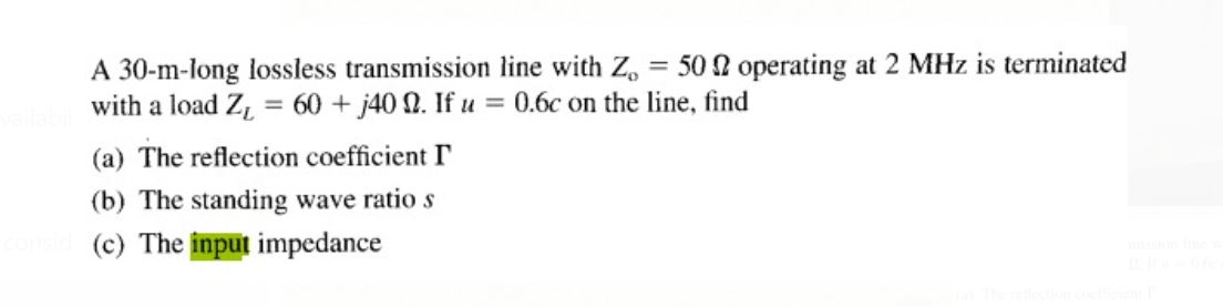 A 30-m-long lossless transmission line with Z, = 50 2 operating at 2 MHz is terminated
with a load Z, = 60 + j40 N. If u
= 0.6c on the line, find
(a) The reflection coefficient I
(b) The standing wave ratio s
(c) The input impedance
