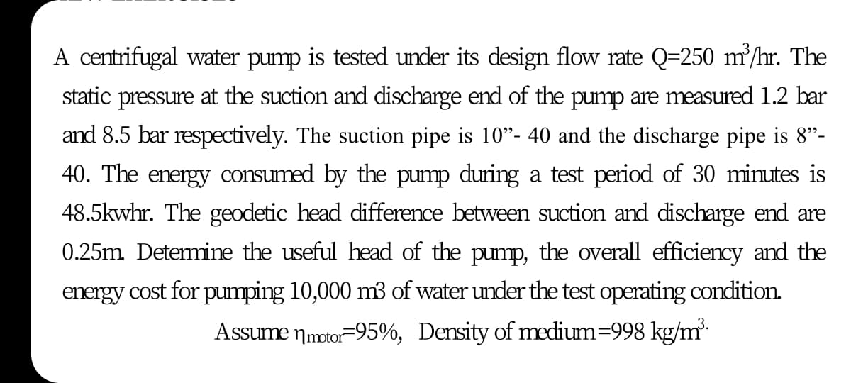 A centrifugal water pump is tested under its design flow rate Q=250 m/hr. The
static pressure at the suction and discharge end of the pump are measured 1.2 bar
and 8.5 bar respectively. The suction pipe is 10"- 40 and the discharge pipe is 8"-
40. The energy consumed by the pump during a test period of 30 minutes is
48.5kwhr. The geodetic head difference between suction and discharge end are
0.25m Detemine the useful head of the pump, the overall efficiency and the
energy cost for pumping 10,000 m3 of water under the test operating condition.
Assume nmotor-95%, Density of medium=998 kg/m-
