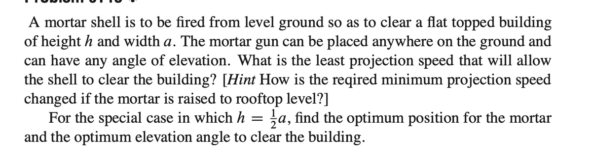 A mortar shell is to be fired from level ground so as to clear a flat topped building
of height h and width a. The mortar gun can be placed anywhere on the ground and
can have any angle of elevation. What is the least projection speed that will allow
the shell to clear the building? [Hint How is the reqired minimum projection speed
changed if the mortar is raised to rooftop level?]
=
For the special case in which h a, find the optimum position for the mortar
and the optimum elevation angle to clear the building.
