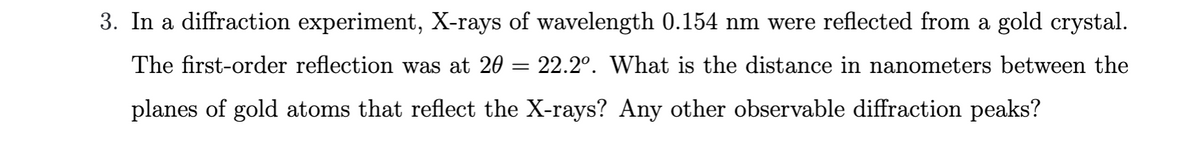 3. In a diffraction experiment, X-rays of wavelength 0.154 nm were reflected from a gold crystal.
The first-order reflection was at 20 = 22.2º. What is the distance in nanometers between the
planes of gold atoms that reflect the X-rays? Any other observable diffraction peaks?