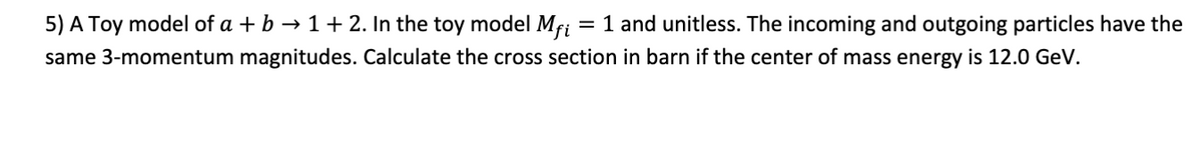 5) A Toy model of a + b → 1 + 2. In the toy model Mfi = 1 and unitless. The incoming and outgoing particles have the
same 3-momentum magnitudes. Calculate the cross section in barn if the center of mass energy is 12.0 GeV.