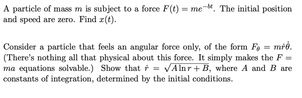 A particle of mass m is subject to a force F(t) = me-bt. The initial position
and speed are zero. Find x(t).
=
=
Consider a particle that feels an angular force only, of the form Fe mrė.
(There's nothing all that physical about this force. It simply makes the F =
ma equations solvable.) Show that r = √Alnr B, where A and B are
constants of integration, determined by the initial conditions.