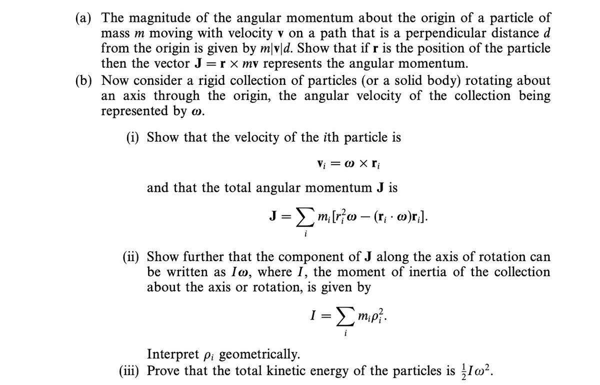 (a) The magnitude of the angular momentum about the origin of a particle of
mass m moving with velocity v on a path that is a perpendicular distance d
from the origin is given by m/v|d. Show that if r is the position of the particle
then the vector J =r × mv represents the angular momentum.
(b) Now consider a rigid collection of particles (or a solid body) rotating about
an axis through the origin, the angular velocity of the collection being
represented by w.
(i) Show that the velocity of the ith particle is
Vi = w X ri
and that the total angular momentum J is
J = Σm₁ [r}w - (r; · w)r;].
(ii) Show further that the component of J along the axis of rotation can
be written as Iw, where I, the moment of inertia of the collection
about the axis or rotation, is given by
1 = Σm₁p².
Interpret pi geometrically.
(iii) Prove that the total kinetic energy of the particles is 1².