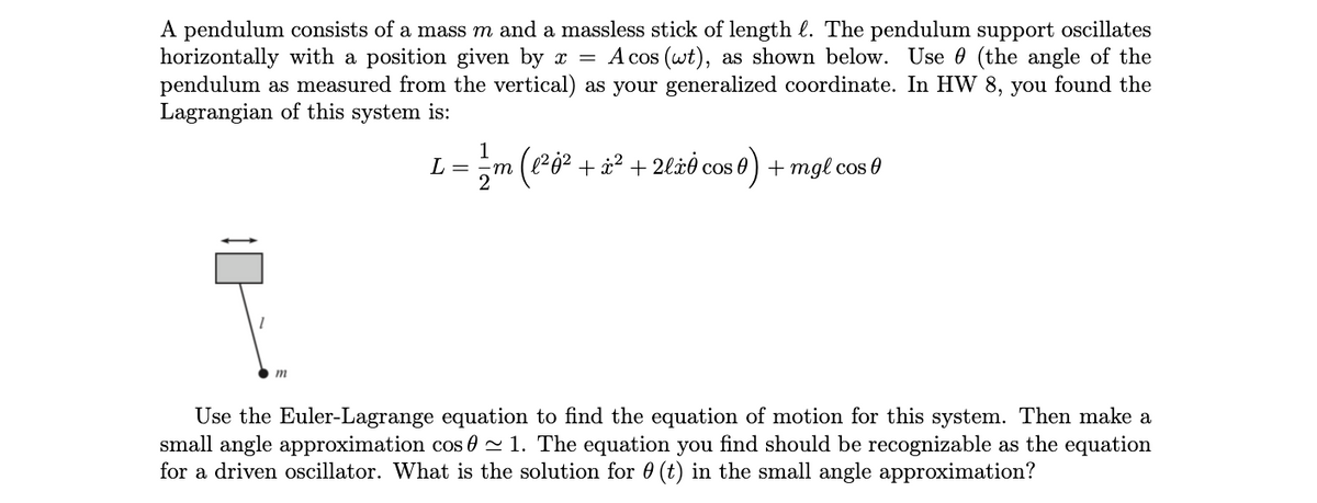 A pendulum consists of a mass m and a massless stick of length l. The pendulum support oscillates
horizontally with a position given by x = A cos (wt), as shown below. Use 0 (the angle of the
pendulum as measured from the vertical) as your generalized coordinate. In HW 8, you found the
Lagrangian of this system is:
1
L = ·m
(1² j² + x² + 2lxė cos 0 ) + mgl cos 0
m
Use the Euler-Lagrange equation to find the equation of motion for this system. Then make a
small angle approximation cos 0 ~ 1. The equation you find should be recognizable as the equation
for a driven oscillator. What is the solution for 0 (t) in the small angle approximation?