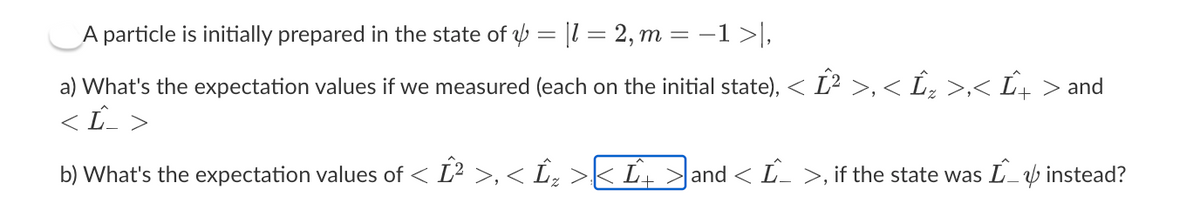 A particle is initially prepared in the state of = [1 = 2, m = −1 >|,
a) What's the expectation values if we measured (each on the initial state), < Ĺ² >,< Ĺ„ >,< Û+ > and
Ĺ_ >
b) What's the expectation values of < Ĺ² >,< Îx >< Ĺt
|and < Î^_ >, if the state was Î_ instead?