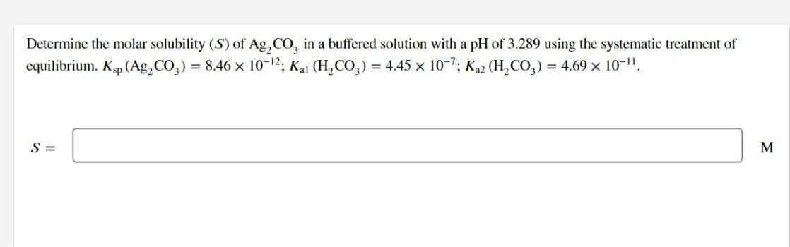 Determine the molar solubility (S) of Ag, CO, in a buffered solution with a pH of 3.289 using the systematic treatment of
equilibrium. Kp (Ag,CO,) = 8.46 x 10-12; Kai (H,CO,) = 4.45 x 10-7; K,2 (H,CO,) = 4.69 x 10-1".
S =

