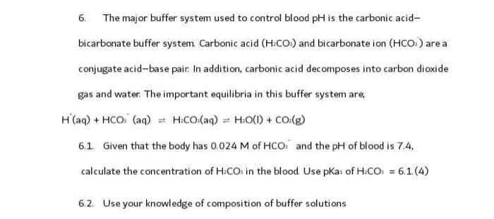 The major buffer system used to control blood pH is the carbonic acid-
bicarbonate buffer system. Carbonic acid (H.CO) and bicarbonate ion (HCO») are a
conjugate acid-base pair. In addition, carbonic acid decomposes into carbon dioxide
gas and water. The important equilibria in this buffer system are,
H(aq) + HCO (aq) = H.CO.(aq) H₂O(l) + CO.(g)
6.1. Given that the body has 0.024 M of HCO and the pH of blood is 7.4.
calculate the concentration of H₂CO in the blood. Use pKar of H.CO) = 6.1.(4)
6.
6.2. Use your knowledge of composition of buffer solutions