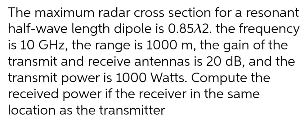 The maximum radar cross section for a resonant
half-wave length dipole is 0.8512. the frequency
is 10 GHz, the range is 1000 m, the gain of the
transmit and receive antennas is 20 dB, and the
transmit power is 1000 Watts. Compute the
received power if the receiver in the same
location as the transmitter