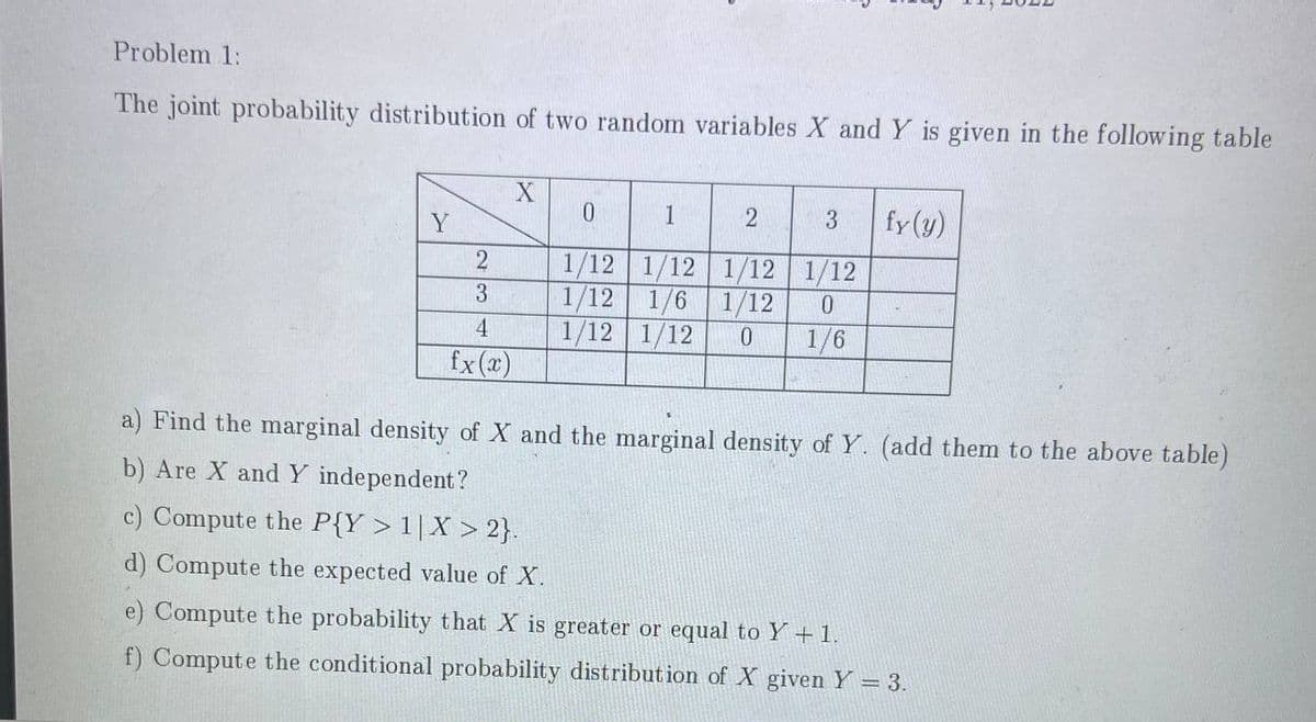 Problem 1:
The joint probability distribution of two random variables X and Y is given in the following table
1
3
fy(y)
Y
1/12 1/12
1/12 1/12
1/12 1/6 1/12
1/12 1/12
2
3
4
1/6
fx(x)
a) Find the marginal density of X and the marginal density of Y. (add them to the above table)
b) Are X and Y independent?
c) Compute the P{Y >1|X > 2}.
d) Compute the expected value of X.
e) Compute the probability that X is greater or equal to Y +1.
f) Compute the conditional probability distribution of X given Y = 3.
