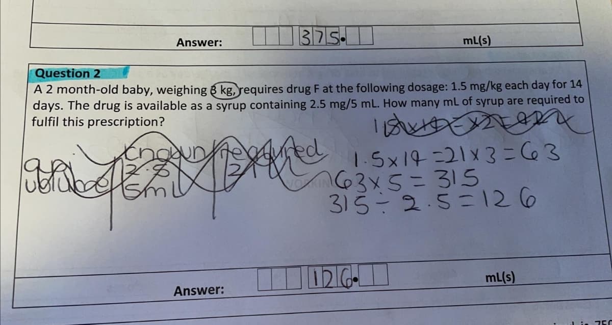 375.
mL(s)
Answer:
Question 2
A 2 month-old baby, weighing 8 kg, requires drug F at the following dosage: 1.5 mg/kg each day for 14
days. The drug is available as a syrup containing 2.5 mg/5 mL. How many mL of syrup are required to
fulfil this prescription?
1.-5x14=21x3=C63
63x5=315
315-2.5=126
un
mL(s)
Answer:
