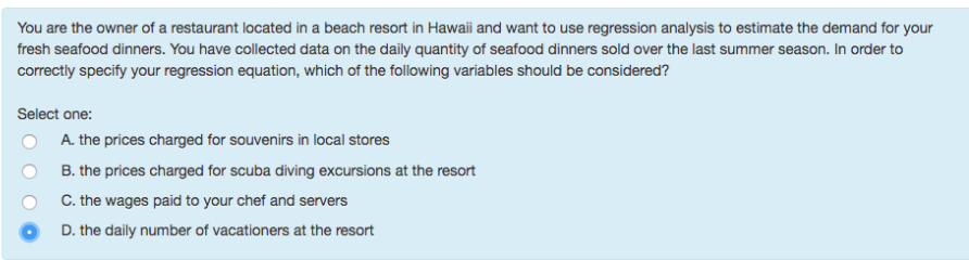 You are the owner of a restaurant located in a beach resort in Hawaii and want to use regression analysis to estimate the demand for your
fresh seafood dinners. You have collected data on the daily quantity of seafood dinners sold over the last summer season. In order to
correctly specify your regression equation, which of the following variables should be considered?
Select one:
A. the prices charged for souvenirs in local stores
B. the prices charged for scuba diving excursions at the resort
C. the wages paid to your chef and servers
D. the daily number of vacationers at the resort