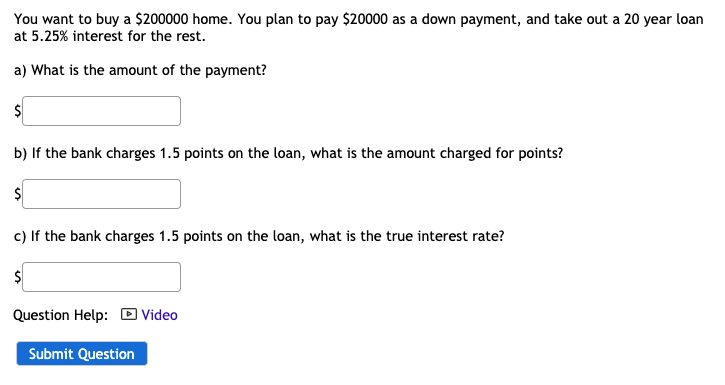 You want to buy a $200000 home. You plan to pay $20000 as a down payment, and take out a 20 year loan
at 5.25% interest for the rest.
a) What is the amount of the payment?
$
b) If the bank charges 1.5 points on the loan, what is the amount charged for points?
$
c) If the bank charges 1.5 points on the loan, what is the true interest rate?
$
Question Help: D Video
Submit Question

