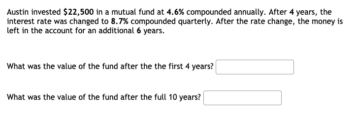 Austin invested $22,500 in a mutual fund at 4.6% compounded annually. After 4 years, the
interest rate was changed to 8.7% compounded quarterly. After the rate change, the money is
left in the account for an additional 6 years.
What was the value of the fund after the the first 4 years?
What was the value of the fund after the full 10 years?
