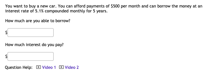 You want to buy a new car. You can afford payments of $500 per month and can borrow the money at an
interest rate of 5.1% compounded monthly for 5 years.
How much are you able to borrow?
How much interest do you pay?
Question Help: D Video 1 D Video 2
