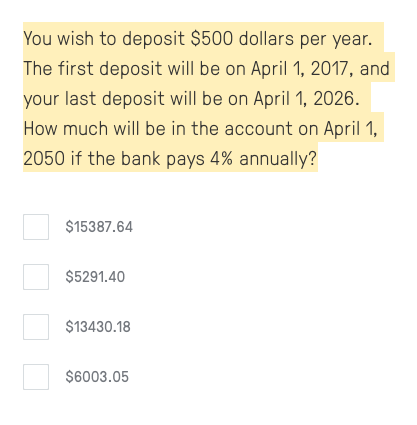 You wish to deposit $500 dollars per year.
The first deposit will be on April 1, 2017, and
your last deposit will be on April 1, 2026.
How much will be in the account on April 1,
2050 if the bank pays 4% annually?
$15387.64
$5291.40
$13430.18
$6003.05
