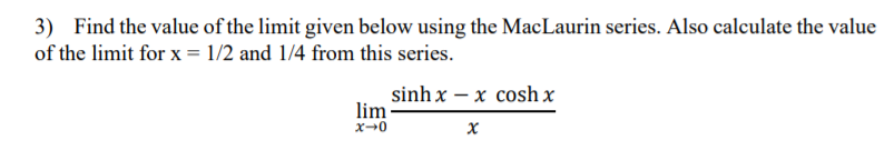 3) Find the value of the limit given below using the MacLaurin series. Also calculate the value
of the limit for x = 1/2 and 1/4 from this series.
sinh x – x cosh x
lim
