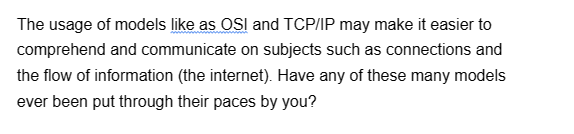 The usage of models like as OSI and TCP/IP may make it easier to
comprehend and communicate on subjects such as connections and
the flow of information (the internet). Have any of these many models
ever been put through their paces by you?