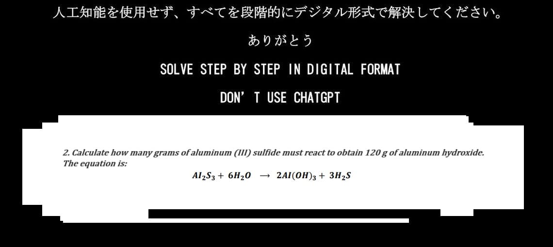 人工知能を使用せず、 すべてを段階的にデジタル形式で解決してください。
ありがとう
SOLVE STEP BY STEP IN DIGITAL FORMAT
DON'T USE CHATGPT
2. Calculate how many grams of aluminum (III) sulfide must react to obtain 120 g of aluminum hydroxide.
The equation is:
AI2S3 +6H2O 2AI (OH)3 + 3H2S