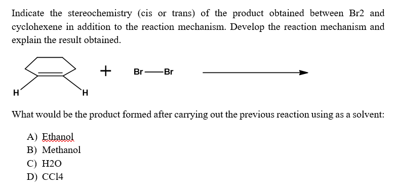 Indicate the stereochemistry (cis or trans) of the product obtained between Br2 and
cyclohexene in addition to the reaction mechanism. Develop the reaction mechanism and
explain the result obtained.
+
H
Br-Br
H
What would be the product formed after carrying out the previous reaction using as a solvent:
A) Ethanol
B) Methanol
C) H2O
D) CC14
