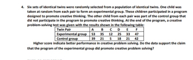4. Six sets of identical twins were randomly selected from a population of identical twins. One child was
taken at random from each pair to form an experimental group. These children participated in a program
designed to promote creative thinking. The other child from each pair was part of the control group that
did not participate in the program to promote creative thinking. At the end of the program, a creative
problem-solving test was given with the results shown in the following table:
Twin Pair
ABCD E F
Experimental group 53 35 12 25 33 47
39 21 5 18 21 42
Higher score indicate better performance in creative problem solving. Do the data support the claim
Control group
that the program of the experimental group did promote creative problem solving?
