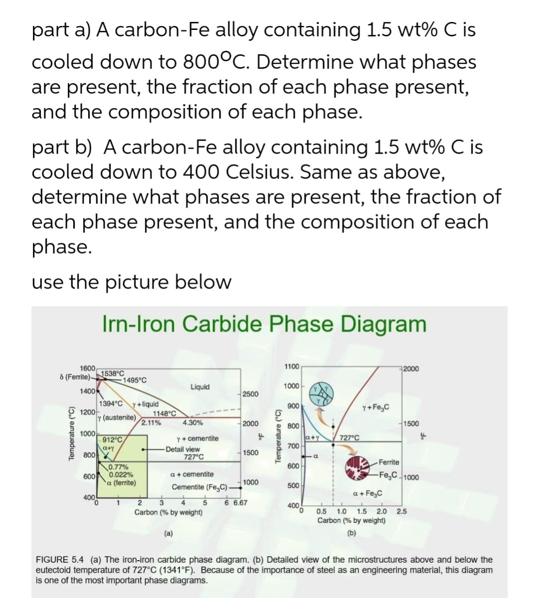 part a) A carbon-Fe alloy containing 1.5 wt% C is
cooled down to 800°C. Determine what phases
are present, the fraction of each phase present,
and the composition of each phase.
part b) A carbon-Fe alloy containing 1.5 wt% C is
cooled down to 400 Celsius. Same as above,
determine what phases are present, the fraction of
each phase present, and the composition of each
phase.
use the picture below
Irn-Iron Carbide Phase Diagram
1600
8 (Ferrite)N538°C
1100
2000
1495°C
Liquid
1000-
1400
1394°C
1200
Y (austenite)
2500
y +liquid
1148°C
2.11%
900
Y+ Fe,C
4.30%
2000
1500
800
1000
Y+ cementite
Detail view
727°C
a+y
700
912°C
727°C
a+y
80에
0.77%
0.022%
1500
Ferrite
600
600
a + cementite
-Fe,C 1000
α (errte)
1000
Cementite (FeC) -
500
400
a + Fe,C
1
Carbon (% by weight)
6 6.67
0.5
1.0
Carbon (% by weight)
1.5
2.0
2.5
(a)
(b)
FIGURE 5.4 (a) The iron-iron carbide phase diagram. (b) Detailed view of the microstructures above and below the
eutectoid temperature of 727°C (1341°F). Because of the importance of steel as an engineering material, this diagram
is one of the most important phase diagrams.
Temperature (°C)
Temperature (°C)
