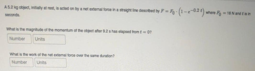 A5.2 kg object, initially at rest, is acted on by a net external force in a straight line described by F = Fo - (1-e-0.2 ) where F = 16 N and t is in
%D
seconds.
What is the magnitude of the momentum of the object after 9.2 s has elapsed fromt= 0?
Number
Units
What is the work of the net external force over the same duration?
Number
Units
