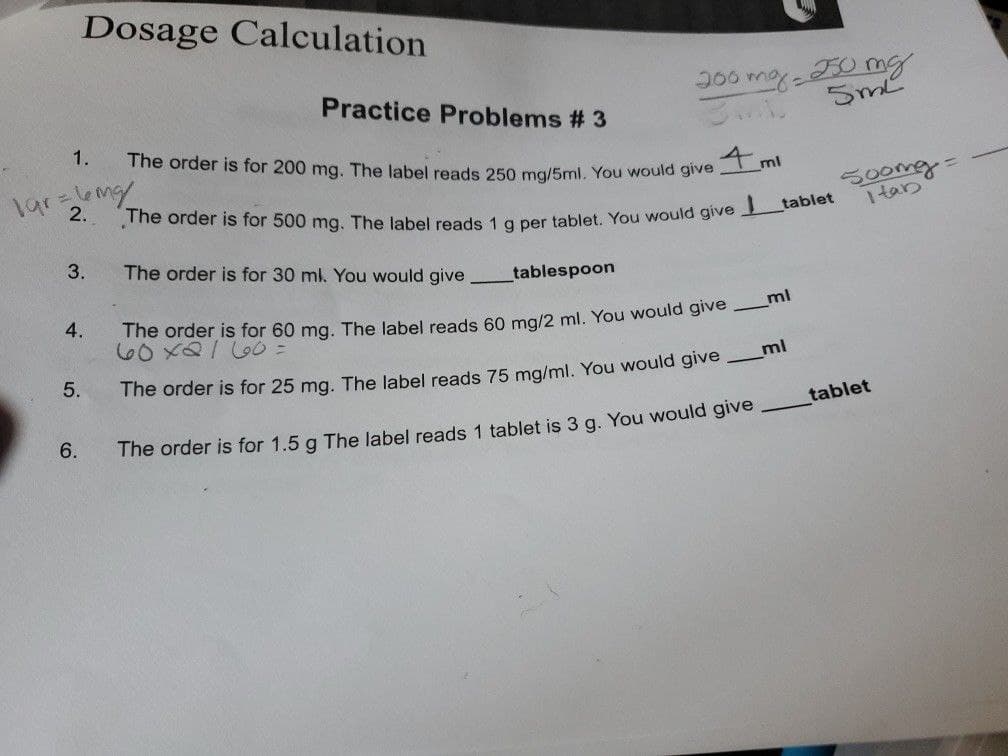 Dosage Calculation
1.
1gr =6mg/
2.
3.
4.
5.
6.
200 mg 250 mg
3MB
5ml
Practice Problems # 3
The order is for 200 mg. The label reads 250 mg/5ml. You would give mi
tablet
The order is for 500 mg. The label reads 1 g per tablet. You would give
The order is for 30 ml. You would give
tablespoon
The order is for 60 mg. The label reads 60 mg/2 ml. You would give
60x2160=
The order is for 25 mg. The label reads 75 mg/ml. You would give ml
The order is for 1.5 g The label reads 1 tablet is 3 g. You would give
_ml
500mg =
itab
tablet