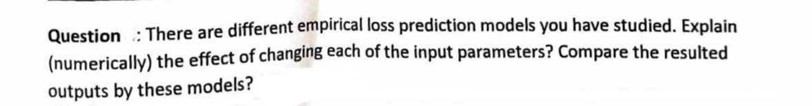 Question: There are different empirical loss prediction models you have studied. Explain
(numerically) the effect of changing each of the input parameters? Compare the resulted
outputs by these models?