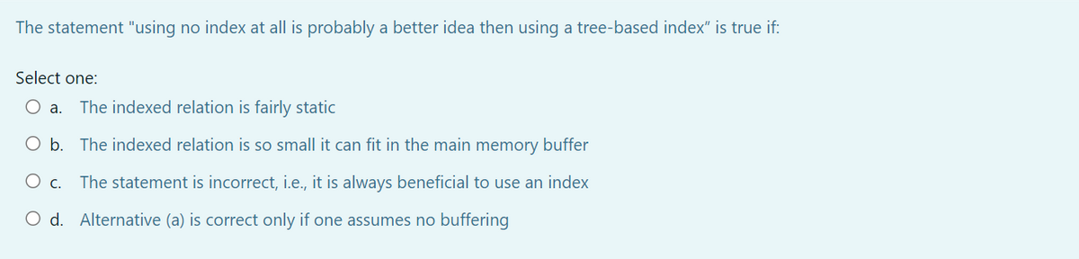 The statement "using no index at all is probably a better idea then using a tree-based index" is true if:
Select one:
a.
The indexed relation is fairly static
O b. The indexed relation is so small it can fit in the main memory buffer
c.
The statement is incorrect, i.e., it is always beneficial to use an index
O d. Alternative (a) is correct only if one assumes no buffering

