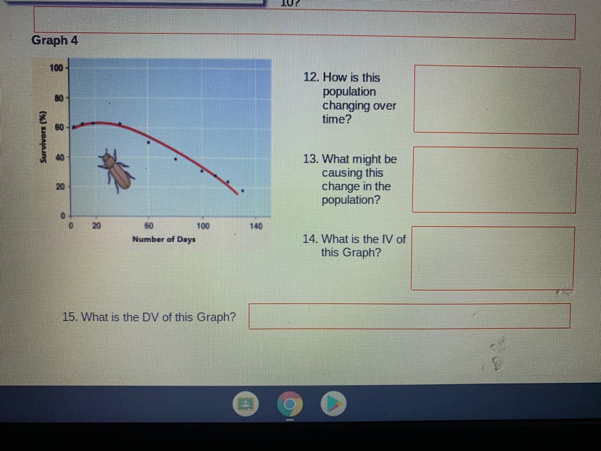 10
Graph 4
100
12. How is this
population
changing over
time?
80
60
13. What might be
causing this
change in the
population?
20
20
60
100
140
Number of Days
14. What is the IV of
this Graph?
15. What is the DV of this Graph?
(%) sJoAang
