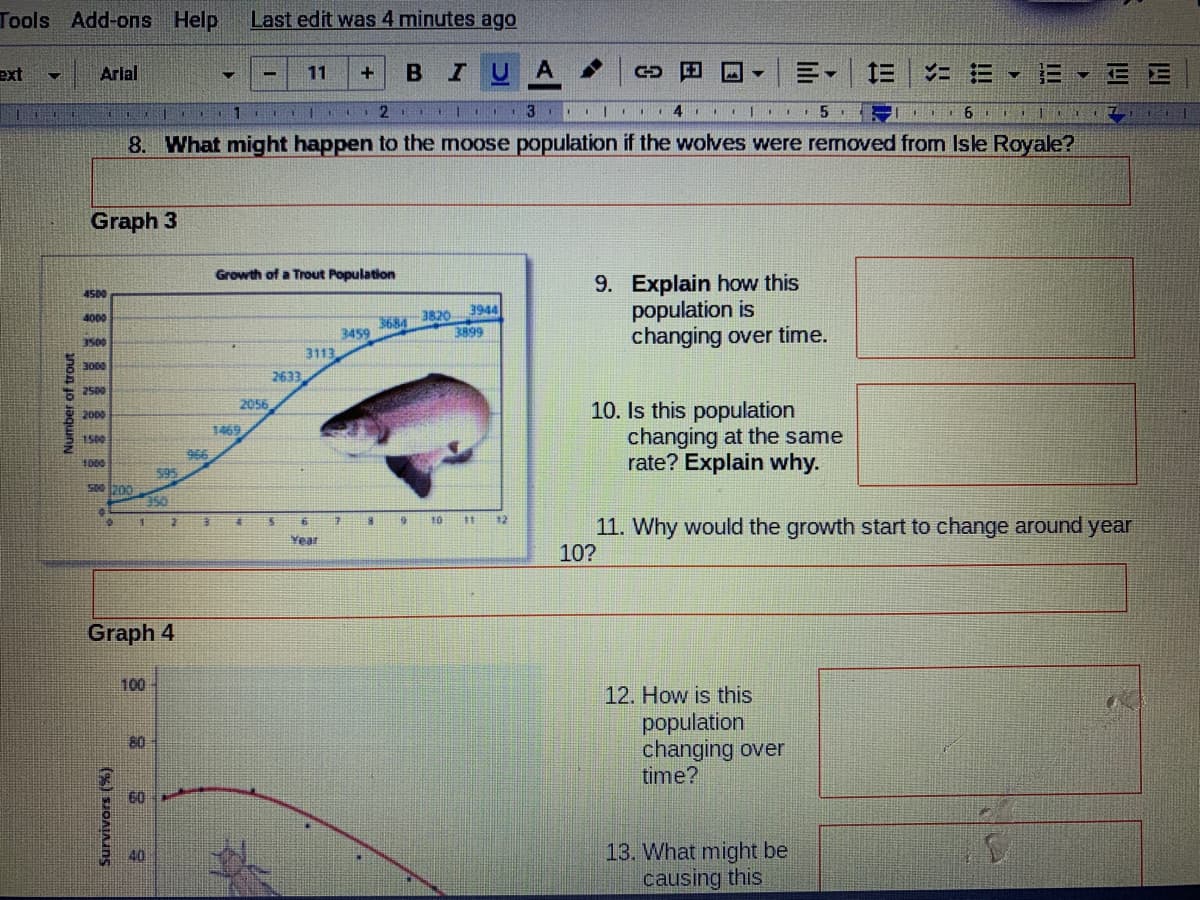 Tools Add-ons Help
Last edit was 4 minutes ago
ext
Arial
11
B IU
= E E - E E
2
4.
6
8. What might happen to the moose population if the wolves were removed from Isle Royale?
Graph 3
Growth of a Trout Population
9. Explain how this
population is
changing over time.
4500
4000
3944
3684
3459
3820
3899
3500
3113
3000
2633
2500
2056
10. Is this population
changing at the same
rate? Explain why.
2000
1500
966
1000
595
500 200
350
ॐ ॐ
10
注
12
11. Why would the growth start to change around year
10?
Year
Graph 4
100
12. How is this
population
changing over
time?
80
40
13. What might be
causing this
Number of trout
