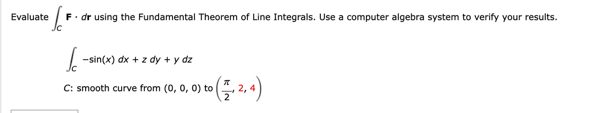 Evaluate
J
F. dr using the Fundamental Theorem of Line Integrals. Use a computer algebra system to verify your results.
I
-sin(x) dx + z dy + y dz
C: smooth curve from (0, 0, 0) to
π
-1
2
2, 4)