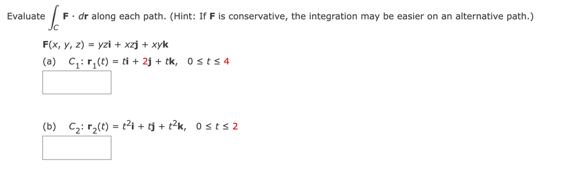 Evaluate
6
F • dr along each path. (Hint: If F is conservative, the integration may be easier on an alternative path.)
F(x, y, z) = yzi + xzj + xyk
(a)_C₁: r₁(t) = ti + 2j + tk, 0 ≤t≤4
(b)_C₂: r₂(t) = t²i + tj + t²k, 0 ≤ t≤2