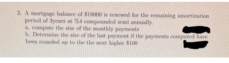 3. A mortgage balance of $18000 is renewed for the remaining amortization
period of 3ycars at %4 compounded semi annually.
a. compute the size of the monthly payments
b. Determine the size of the last payment if the payments computed have
been rounded up to the the next higher $100
