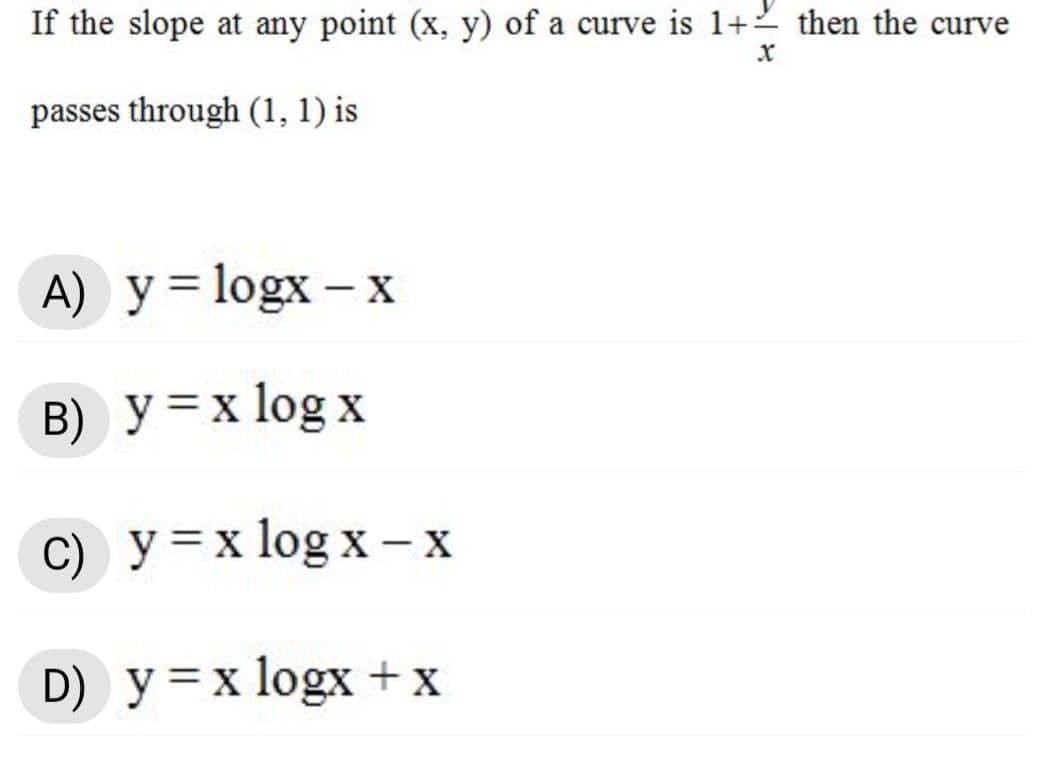 If the slope at any point (x, y) of a curve is 1+2 then the curve
passes through (1, 1) is
A) y = logx – x
B) y=x log x
C) y=x log x - x
D) y=x logx +x
