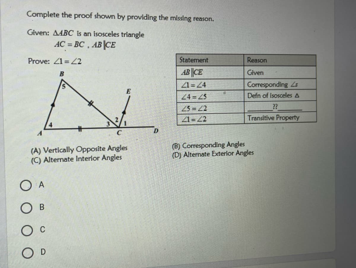 Complete the proof shown by providing the missing reason.
Given: AABC is an isosceles triangle
AC = BC , AB||CE
Prove: 1= 2
Statement
Reason
AB ||CE
Given
21=4
Corresponding Ls
E
24=45
Defn of isosceles A
25 =2
2?
2.
3
1=2
Transitive Property
C
(A) Vertically Opposite Angles
(C) Alternate Interior Angles
(B) Corresponding Angles
(D) Alternate Exterior Angles
O A
O D
